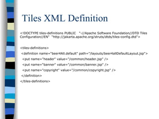 Tiles XML Definition
<!DOCTYPE tiles-definitions PUBLIC “-//Apache Software Foundation//DTD Tiles
Configuration//EN" “http://jakarta.apache.org/struts/dtds/tiles-config.dtd">


<tiles-definitions>
<definition name=“beer4All.default" path="/layouts/beer4allDefaultLayout.jsp">
 <put name="header" value="/common/header.jsp" />
 <put name=“banner" value="/common/banner.jsp" />
 <put name="copyright" value="/common/copyright.jsp" />
</definition>
</tiles-definitions>
 