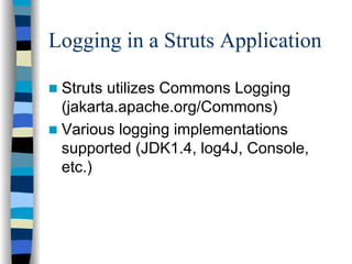 Logging in a Struts Application

 Struts utilizes Commons Logging
 (jakarta.apache.org/Commons)
 Various logging implementations
 supported (JDK1.4, log4J, Console,
 etc.)
 