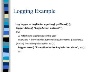 Logging Example

Log logger = LogFactory.getLog( getClass() );
logger.debug( "LoginAction entered" );
try{
  // Attempt to authenticate the user
  userView = serviceImpl.authenticate(username, password);
}catch( InvalidLoginException ex ){
  logger.error( "Exception in the LoginAction class", ex );
  //…
 