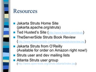 Resources
 Jakarta Struts Home Site
 (jakarta.apache.org/struts)
 Ted Husted’s Site (http://www.husted.com/struts)
 TheServerSide Struts Book Review
 (http://www.theserverside.com/resources/strutsreview.jsp)
 Jakarta Struts from O’Reilly
 (Available for order on Amazon right now!)
 Struts user and dev mailing lists
 Atlanta Struts user group
 (http://www.open-tools.org/struts-atlanta/index.jsp)
 