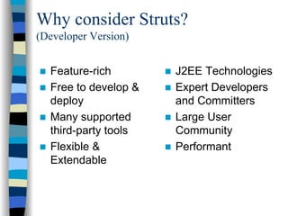 Why consider Struts?
(Developer Version)


  Feature-rich        J2EE Technologies
  Free to develop &   Expert Developers
  deploy              and Committers
  Many supported      Large User
  third-party tools   Community
  Flexible &          Performant
  Extendable
 