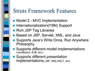 Struts Framework Features
 Model 2 - MVC Implementation
 Internationalization(I18N) Support
 Rich JSP Tag Libraries
 Based on JSP, Servlet, XML, and Java
 Supports Java’s Write Once, Run Anywhere
 Philosophy
 Supports different model implementations
 (JavaBeans, EJB, etc.)
 Supports different presentation
 implementations( JSP, XML/XSLT, etc)
 