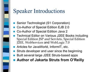 Speaker Introductions
 Senior Technologist (S1 Corporation)
 Co-Author of Special Edition EJB 2.0
 Co-Author of Special Edition Java 2
 Technical Editor on Various J2EE Books including
 Special Edition JSP and Servlets, Special Edition
 J2EE, WebServices and WebLogic 7.0
 Articles for JavaWorld, InformIT, etc.
 Struts developer and user since the beginning
 Built several large J2EE Struts-based apps
 Author of Jakarta Struts from O’Reilly
 