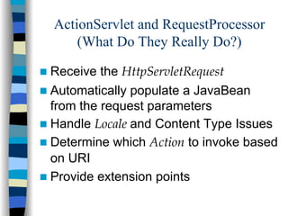 ActionServlet and RequestProcessor
    (What Do They Really Do?)

Receive the HttpServletRequest
Automatically populate a JavaBean
from the request parameters
Handle Locale and Content Type Issues
Determine which Action to invoke based
on URI
Provide extension points
 