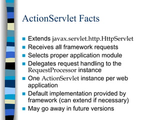 ActionServlet Facts
 Extends javax.servlet.http.HttpServlet
 Receives all framework requests
 Selects proper application module
 Delegates request handling to the
 RequestProcessor instance
 One ActionServlet instance per web
 application
 Default implementation provided by
 framework (can extend if necessary)
 May go away in future versions
 