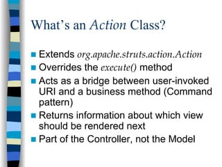 What’s an Action Class?

 Extends org.apache.struts.action.Action
 Overrides the execute() method
 Acts as a bridge between user-invoked
 URI and a business method (Command
 pattern)
 Returns information about which view
 should be rendered next
 Part of the Controller, not the Model
 