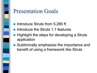 Presentation Goals

 Introduce Struts from 5,280 ft
 Introduce the Struts 1.1 features
 Highlight the steps for developing a Struts
 application
 Subliminally emphasize the importance and
 benefit of using a framework like Struts
 