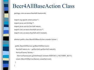 Beer4AllBaseAction Class
package com.cavaness.beer4all.framework;


import org.apache.struts.action.*;
import javax.servlet.http.*;
import javax.servlet.ServletContext;
import com.cavaness.beer4all.service.*;
import com.cavaness.beer4all.util.Constants;


abstract public class Beer4AllBaseAction extends Action {


    public Beer4AllService getBeer4AllService(){
        ServletContext ctx = getServlet().getServletContext();
        ServiceFactory factory =
         (ServiceFactory)ctx.getAttribute(Constants.SERVICE_FACTORY_KEY);
        return (Beer4AllService)factory.createService();
    }
}
 