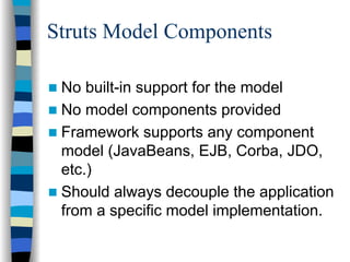Struts Model Components

 No built-in support for the model
 No model components provided
 Framework supports any component
 model (JavaBeans, EJB, Corba, JDO,
 etc.)
 Should always decouple the application
 from a specific model implementation.
 