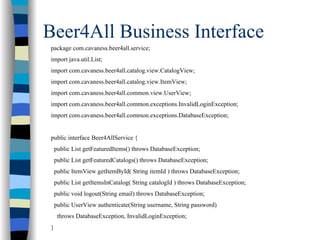 Beer4All Business Interface
package com.cavaness.beer4all.service;
import java.util.List;
import com.cavaness.beer4all.catalog.view.CatalogView;
import com.cavaness.beer4all.catalog.view.ItemView;
import com.cavaness.beer4all.common.view.UserView;
import com.cavaness.beer4all.common.exceptions.InvalidLoginException;
import com.cavaness.beer4all.common.exceptions.DatabaseException;


public interface Beer4AllService {
    public List getFeaturedItems() throws DatabaseException;
    public List getFeaturedCatalogs() throws DatabaseException;
    public ItemView getItemById( String itemId ) throws DatabaseException;
    public List getItemsInCatalog( String catalogId ) throws DatabaseException;
    public void logout(String email) throws DatabaseException;
    public UserView authenticate(String username, String password)
     throws DatabaseException, InvalidLoginException;
}
 