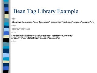Bean Tag Library Example
<b>
<bean:write name="UserContainer" property="cart.size“ scope="session"/>
</b>
<br>Current Total:
<b>
$<bean:write name="UserContainer" format="#,##0.00"
property="cart.totalPrice“ scope="session"/>
</b>
 
