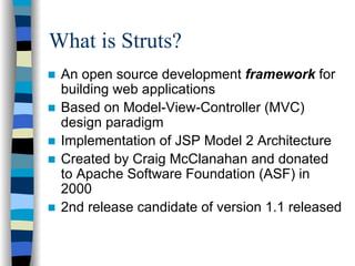 What is Struts?
 An open source development framework for
 building web applications
 Based on Model-View-Controller (MVC)
 design paradigm
 Implementation of JSP Model 2 Architecture
 Created by Craig McClanahan and donated
 to Apache Software Foundation (ASF) in
 2000
 2nd release candidate of version 1.1 released
 