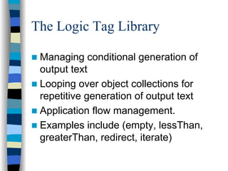The Logic Tag Library

 Managing conditional generation of
 output text
 Looping over object collections for
 repetitive generation of output text
 Application flow management.
 Examples include (empty, lessThan,
 greaterThan, redirect, iterate)
 
