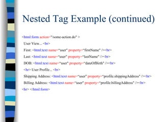 Nested Tag Example (continued)
<html:form action="/some-action.do" >
 User View... <br>
 First: <html:text name=“user" property=“firstName" /><br>
 Last: <html:text name=“user" property=“lastName" /><br>
 DOB: <html:text name=“user" property=“dateOfBirth" /><br>
 <hr> User Profile... <br>
 Shipping Address: <html:text name=“user" property=“profile.shippingAddress" /><br>
 Billing Address: <html:text name=“user" property=“profile.billingAddress" /><br>
<hr> </html:form>
 
