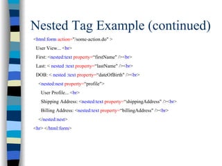 Nested Tag Example (continued)
<html:form action="/some-action.do" >
 User View... <br>
 First: <nested:text property=“firstName" /><br>
 Last: < nested :text property=“lastName" /><br>
 DOB: < nested :text property=“dateOfBirth" /><br>
  <nested:nest property=“profile">
   User Profile... <br>
   Shipping Address: <nested:text property=“shippingAddress" /><br>
   Billing Address: <nested:text property=“billingAddress" /><br>
  </nested:nest>
<hr> </html:form>
 
