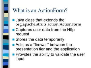 What is an ActionForm?
 Java class that extends the
 org.apache.struts.action.ActionForm
 Captures user data from the Http
 request
 Stores the data temporarily
 Acts as a “firewall” between the
 presentation tier and the application
 Provides the ability to validate the user
 input
 