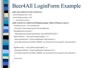 Beer4All LoginForm Example
public class LoginForm extends ActionForm {
 private String password = null;
 private String username = null;
 // … some code not shown
public ActionErrors validate(ActionMapping mapping, HttpServletRequest request) {
     ActionErrors errors = new ActionErrors();
     // Get access to the message resources for this application
     MessageResources resources =
         (MessageResources)request.getAttribute( Action.MESSAGES_KEY );
     if(getUsername() == null || getUsername().length() < 1) {
         String usernameLabel = resources.getMessage( "label.username" );
         errors.add( ActionErrors.GLOBAL_ERROR, new ActionError("errors.required", usernameLabel ));
     }
     if(getPassword() == null || getPassword().length() < 1) {
         String passwordLabel = resources.getMessage( "label.password" );
         errors.add( ActionErrors.GLOBAL_ERROR, new ActionError("errors.required", passwordLabel ));
     }
     return errors;
 }
 