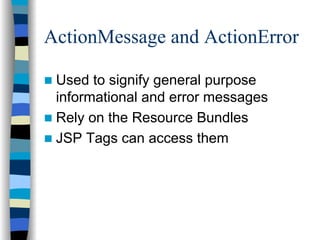 ActionMessage and ActionError

 Used to signify general purpose
 informational and error messages
 Rely on the Resource Bundles
 JSP Tags can access them
 