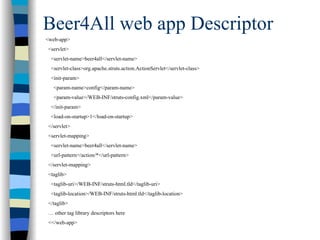 Beer4All web app Descriptor
<web-app>
<servlet>
 <servlet-name>beer4all</servlet-name>
 <servlet-class>org.apache.struts.action.ActionServlet</servlet-class>
 <init-param>
  <param-name>config</param-name>
  <param-value>/WEB-INF/struts-config.xml</param-value>
 </init-param>
 <load-on-startup>1</load-on-startup>
</servlet>
<servlet-mapping>
 <servlet-name>beer4all</servlet-name>
 <url-pattern>/action/*</url-pattern>
</servlet-mapping>
<taglib>
 <taglib-uri>/WEB-INF/struts-html.tld</taglib-uri>
 <taglib-location>/WEB-INF/struts-html.tld</taglib-location>
</taglib>
… other tag library descriptors here
<</web-app>
 