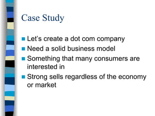 Case Study

 Let’s create a dot com company
 Need a solid business model
 Something that many consumers are
 interested in
 Strong sells regardless of the economy
 or market
 