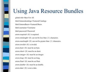 Using Java Resource Bundles
global.title=Beer For All
label.featuredcatalogs=Featured Catalogs
label.featuredbeers=Featured Beers
label.username=Username
label.password=Password
errors.required={0} is required.
errors.minlength={0} can not be less than {1} characters.
errors.maxlength={0} can not be greater than {1} characters.
errors.invalid={0} is invalid.
errors.byte={0} must be an byte.
errors.short={0} must be an short.
errors.integer={0} must be an integer.
errors.long={0} must be an long.
errors.float={0} must be an float.
errors.double={0} must be an double.
errors.date={0} is not a date.
 
