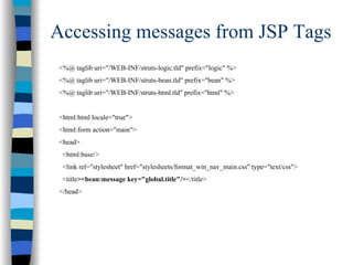 Accessing messages from JSP Tags
 <%@ taglib uri="/WEB-INF/struts-logic.tld" prefix="logic" %>
 <%@ taglib uri="/WEB-INF/struts-bean.tld" prefix="bean" %>
 <%@ taglib uri="/WEB-INF/struts-html.tld" prefix="html" %>


 <html:html locale="true">
 <html:form action="main">
 <head>
  <html:base/>
  <link rel="stylesheet" href="stylesheets/format_win_nav_main.css" type="text/css">
  <title><bean:message key="global.title"/></title>
 </head>
 