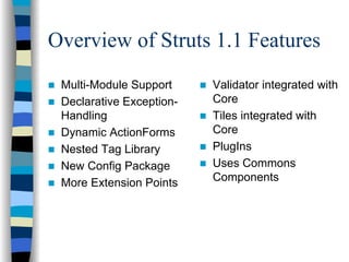 Overview of Struts 1.1 Features
 Multi-Module Support     Validator integrated with
 Declarative Exception-   Core
 Handling                 Tiles integrated with
 Dynamic ActionForms      Core
 Nested Tag Library       PlugIns
 New Config Package       Uses Commons
 More Extension Points    Components
 