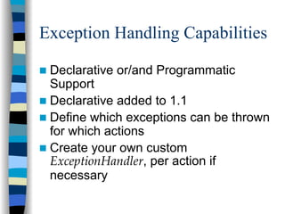 Exception Handling Capabilities

 Declarative or/and Programmatic
 Support
 Declarative added to 1.1
 Define which exceptions can be thrown
 for which actions
 Create your own custom
 ExceptionHandler, per action if
 necessary
 