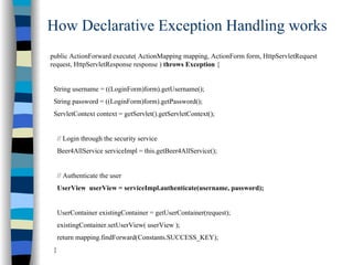 How Declarative Exception Handling works
public ActionForward execute( ActionMapping mapping, ActionForm form, HttpServletRequest
request, HttpServletResponse response ) throws Exception {


 String username = ((LoginForm)form).getUsername();
 String password = ((LoginForm)form).getPassword();
 ServletContext context = getServlet().getServletContext();


     // Login through the security service
     Beer4AllService serviceImpl = this.getBeer4AllService();


     // Authenticate the user
     UserView userView = serviceImpl.authenticate(username, password);


     UserContainer existingContainer = getUserContainer(request);
     existingContainer.setUserView( userView );
     return mapping.findForward(Constants.SUCCESS_KEY);
 }
 