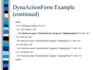 DynaActionForm Example
(continued)
<table>
 <tr><b>Shipping Address</b></tr>
 <tr> <td>Address:</td>
  <td><html:text name="checkoutForm" property="shippingAddress"/></td></tr>
 <tr><td>City:</td>
 <td><html:text name="checkoutForm" property="shippingCity"/></td></tr>
 <tr><td>State:</td>
  <td><html:text name="checkoutForm" property="shippingState"/></td></tr>
 <tr><td>Postal:</td>
 <td><html:text name="checkoutForm" property="shippingPostal"/></td></tr>
</table>
 