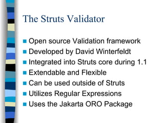 The Struts Validator

 Open source Validation framework
 Developed by David Winterfeldt
 Integrated into Struts core during 1.1
 Extendable and Flexible
 Can be used outside of Struts
 Utilizes Regular Expressions
 Uses the Jakarta ORO Package
 