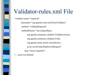 Validator-rules.xml File
<validator name="required"
      classname="org.apache.struts.util.StrutsValidator"
       method="validateRequired"
       methodParams="java.lang.Object,
             org.apache.commons.validator.ValidatorAction,
             org.apache.commons.validator.Field,
             org.apache.struts.action.ActionErrors,
             javax.servlet.http.HttpServletRequest"
          msg="errors.required">
//…some text deleted
 