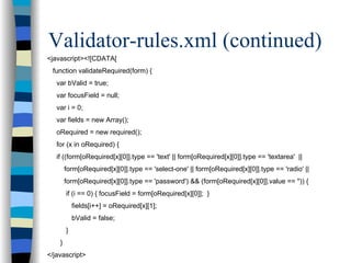 Validator-rules.xml (continued)
<javascript><![CDATA[
 function validateRequired(form) {
   var bValid = true;
   var focusField = null;
   var i = 0;
   var fields = new Array();
   oRequired = new required();
   for (x in oRequired) {
   if ((form[oRequired[x][0]].type == 'text' || form[oRequired[x][0]].type == 'textarea' ||
        form[oRequired[x][0]].type == 'select-one' || form[oRequired[x][0]].type == 'radio' ||
        form[oRequired[x][0]].type == 'password') && (form[oRequired[x][0]].value == '')) {
        if (i == 0) { focusField = form[oRequired[x][0]]; }
            fields[i++] = oRequired[x][1];
            bValid = false;
        }
    }
</javascript>
 