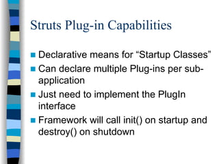 Struts Plug-in Capabilities

 Declarative means for “Startup Classes”
 Can declare multiple Plug-ins per sub-
 application
 Just need to implement the PlugIn
 interface
 Framework will call init() on startup and
 destroy() on shutdown
 