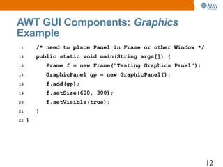AWT GUI Components: Graphics
Example
14       /* need to place Panel in Frame or other Window */
15       public static void main(String args[]) {
16           Frame f = new Frame("Testing Graphics Panel");
17           GraphicPanel gp = new GraphicPanel();
18           f.add(gp);
19           f.setSize(600, 300);
20           f.setVisible(true);
21       }
22   }




                                                              12
 