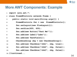 More AWT Components: Example
1    import java.awt.*;
2    class FrameWControls extends Frame {
3       public static void main(String args[]) {
4          FrameWControls fwc = new    FrameWControls();
5          fwc.setLayout(new FlowLayout());
6          fwc.setSize(600, 600);
7          fwc.add(new Button("Test Me!"));
8          fwc.add(new Label("Labe"));
9          fwc.add(new TextField());
10         CheckboxGroup cbg = new CheckboxGroup();
11         fwc.add(new Checkbox("chk1", cbg, true));
12         fwc.add(new Checkbox("chk2", cbg, false));
13         fwc.add(new Checkbox("chk3", cbg, false));
14   //continued...
                                                           14
 