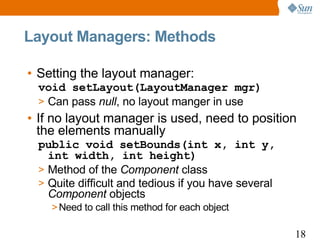 Layout Managers: Methods

• Setting the layout manager:
 void setLayout(LayoutManager mgr)
 > Can pass null, no layout manger in use
• If no layout manager is used, need to position
  the elements manually
 public void setBounds(int x, int y,
   int width, int height)
 > Method of the Component class
 > Quite difficult and tedious if you have several
   Component objects
    > Need to call this method for each object

                                                     18
 