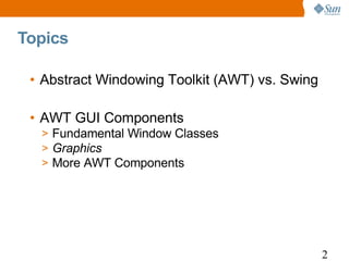 Topics

 • Abstract Windowing Toolkit (AWT) vs. Swing

 • AWT GUI Components
  > Fundamental Window Classes
  > Graphics
  > More AWT Components




                                                2
 