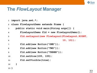 The FlowLayout Manager

1    import java.awt.*;
2    class FlowLayoutDemo extends Frame {
3        public static void main(String args[]) {
4            FlowLayoutDemo fld = new FlowLayoutDemo();
5            fld.setLayout(new FlowLayout(FlowLayout.RIGHT,
6                                            10, 10));
7            fld.add(new Button("ONE"));
8            fld.add(new Button("TWO"));
9            fld.add(new Button("THREE"));
10           fld.setSize(100, 100);
11           fld.setVisible(true);
12       }
13   }
                                                              22
 