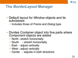 The BorderLayout Manager

• Default layout for Window objects and its
  subclasses
 > Includes those of Frame and Dialog type


• Divides Container object into five parts where
  Component objects are added
 >   North - stretch horizontally
 >   South - stretch horizontally
 >   East - adjust vertically
 >   West - adjust vertically
 >   Center - adjusts in both directions
                                               24
 