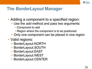 The BorderLayout Manager

• Adding a component to a specified region:
  > Use the add method and pass two arguments:
    > Component to add
    > Region where the component is to be positioned
  > Only one component can be placed in one region
• Valid regions:
  >   BorderLayout.NORTH
  >   BorderLayout.SOUTH
  >   BorderLayout.EAST
  >   BorderLayout.WEST
  >   BorderLayout.CENTER

                                                       26
 