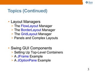 Topics (Continued)

• Layout Managers
 >   The FlowLayout Manager
 >   The BorderLayout Manager
 >   The GridLayout Manager
 >   Panels and Complex Layouts


• Swing GUI Components
 > Setting Up Top-Level Containers
 > A JFrame Example
 > A JOptionPane Example

                                     3
 