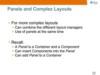 Panels and Complex Layouts

• For more complex layouts
  > Can combine the different layout managers
  > Use of panels at the same time


• Recall:
  > A Panel is a Container and a Component
  > Can insert Components into the Panel
  > Can add Panel to a Container




                                                33
 