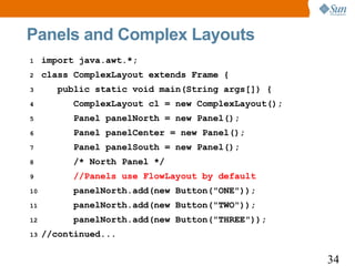 Panels and Complex Layouts
1    import java.awt.*;
2    class ComplexLayout extends Frame {
3       public static void main(String args[]) {
4          ComplexLayout cl = new ComplexLayout();
5          Panel panelNorth = new Panel();
6          Panel panelCenter = new Panel();
7          Panel panelSouth = new Panel();
8          /* North Panel */
9          //Panels use FlowLayout by default
10         panelNorth.add(new Button("ONE"));
11         panelNorth.add(new Button("TWO"));
12         panelNorth.add(new Button("THREE"));
13   //continued...

                                                     34
 