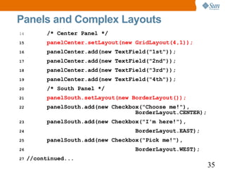 Panels and Complex Layouts
14        /* Center Panel */
15        panelCenter.setLayout(new GridLayout(4,1));
16        panelCenter.add(new TextField("1st"));
17        panelCenter.add(new TextField("2nd"));
18        panelCenter.add(new TextField("3rd"));
19        panelCenter.add(new TextField("4th"));
20        /* South Panel */
21        panelSouth.setLayout(new BorderLayout());
22        panelSouth.add(new Checkbox("Choose me!"),
                                    BorderLayout.CENTER);
23        panelSouth.add(new Checkbox("I'm here!"),
24                                 BorderLayout.EAST);
25        panelSouth.add(new Checkbox("Pick me!"),
26                                 BorderLayout.WEST);
27   //continued...
                                                            35
 