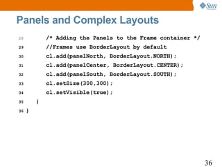 Panels and Complex Layouts
28           /* Adding the Panels to the Frame container */
29           //Frames use BorderLayout by default
30           cl.add(panelNorth, BorderLayout.NORTH);
31           cl.add(panelCenter, BorderLayout.CENTER);
32           cl.add(panelSouth, BorderLayout.SOUTH);
33           cl.setSize(300,300);
34           cl.setVisible(true);
35       }
36   }




                                                              36
 