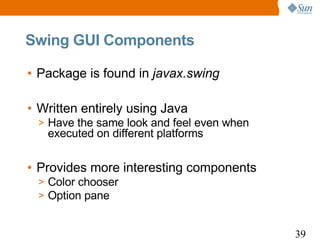 Swing GUI Components

• Package is found in javax.swing

• Written entirely using Java
 > Have the same look and feel even when
   executed on different platforms


• Provides more interesting components
 > Color chooser
 > Option pane


                                           39
 