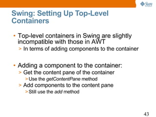 Swing: Setting Up Top-Level
Containers
• Top-level containers in Swing are slightly
  incompatible with those in AWT
  > In terms of adding components to the container


• Adding a component to the container:
  > Get the content pane of the container
     > Use the getContentPane method
  > Add components to the content pane
     > Still use the add method



                                                     43
 
