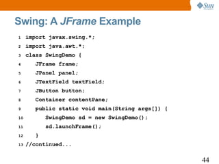 Swing: A JFrame Example
1    import javax.swing.*;
2    import java.awt.*;
3    class SwingDemo {
4       JFrame frame;
5       JPanel panel;
6       JTextField textField;
7       JButton button;
8       Container contentPane;
9       public static void main(String args[]) {
10          SwingDemo sd = new SwingDemo();
11          sd.launchFrame();
12      }
13   //continued...

                                                   44
 