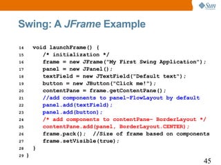 Swing: A JFrame Example

14       void launchFrame() {
15          /* initialization */
16          frame = new JFrame("My First Swing Application");
17          panel = new JPanel();
18          textField = new JTextField("Default text");
19          button = new JButton("Click me!");
20          contentPane = frame.getContentPane();
21          //add components to panel–FlowLayout by default
22          panel.add(textField);
23          panel.add(button);
24          /* add components to contentPane– BorderLayout */
25          contentPane.add(panel, BorderLayout.CENTER);
26          frame.pack(); //Size of frame based on components
27          frame.setVisible(true);
28       }
29   }
                                                           45
 